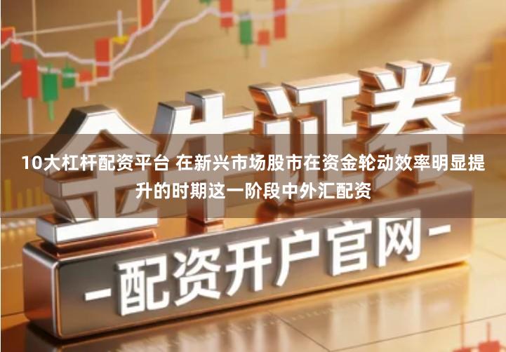 10大杠杆配资平台 在新兴市场股市在资金轮动效率明显提升的时期这一阶段中外汇配资