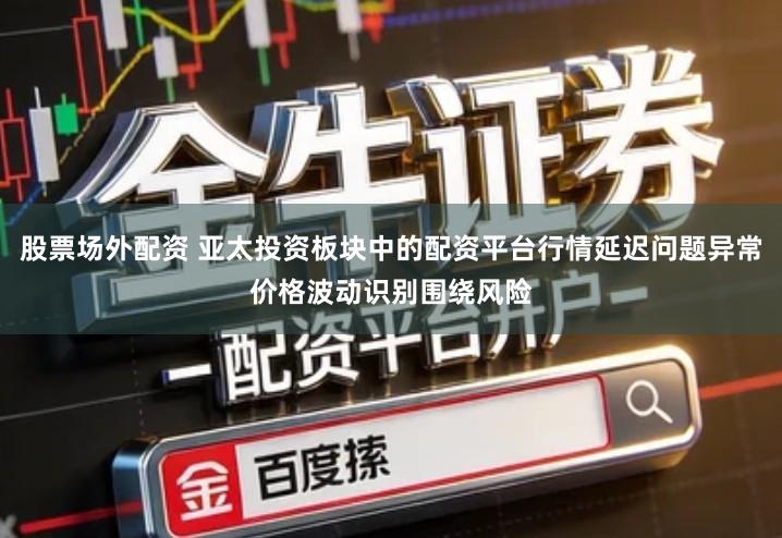 股票场外配资 亚太投资板块中的配资平台行情延迟问题异常价格波动识别围绕风险