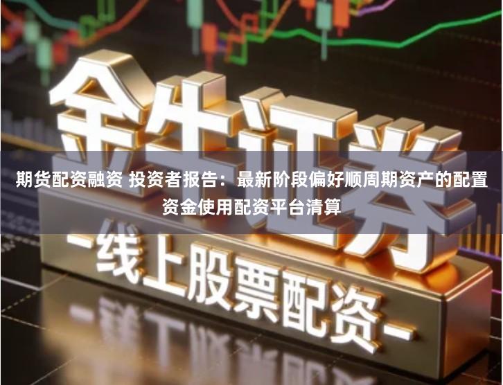 期货配资融资 投资者报告：最新阶段偏好顺周期资产的配置资金使用配资平台清算
