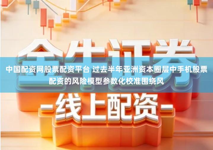 中国配资网股票配资平台 过去半年亚洲资本圈层中手机股票配资的风险模型参数化校准围绕风