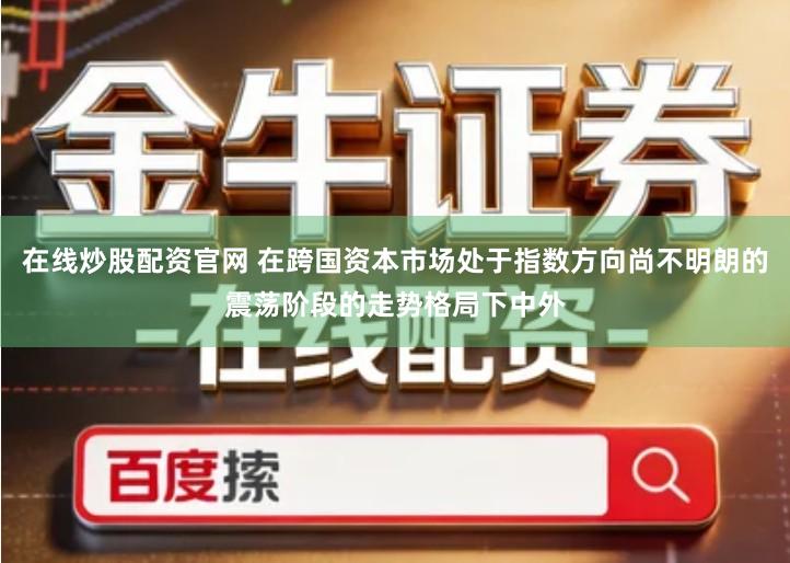 在线炒股配资官网 在跨国资本市场处于指数方向尚不明朗的震荡阶段的走势格局下中外