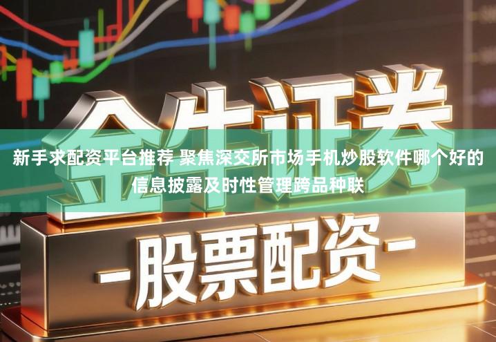 新手求配资平台推荐 聚焦深交所市场手机炒股软件哪个好的信息披露及时性管理跨品种联