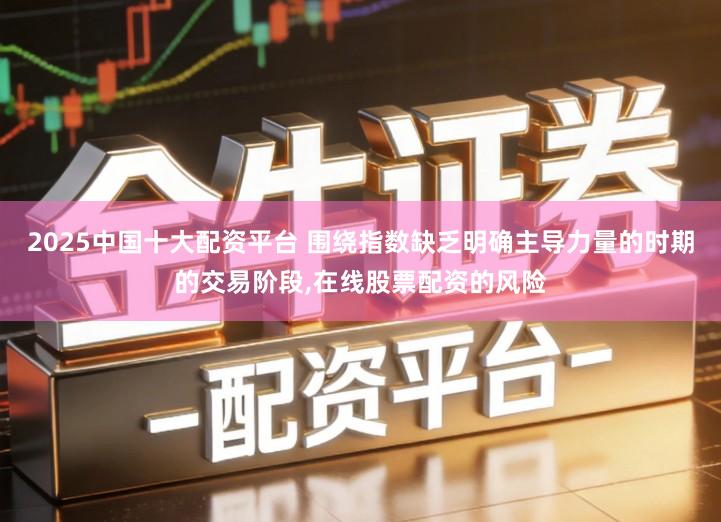 2025中国十大配资平台 围绕指数缺乏明确主导力量的时期的交易阶段,在线股票配资的风险