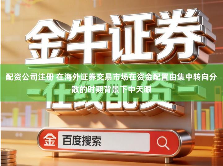 配资公司注册 在海外证券交易市场在资金配置由集中转向分散的时期背景下中天眼