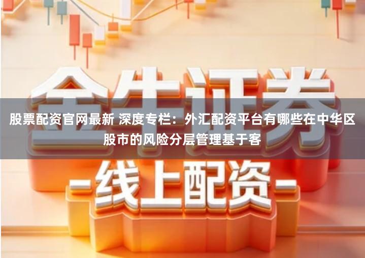 股票配资官网最新 深度专栏：外汇配资平台有哪些在中华区股市的风险分层管理基于客