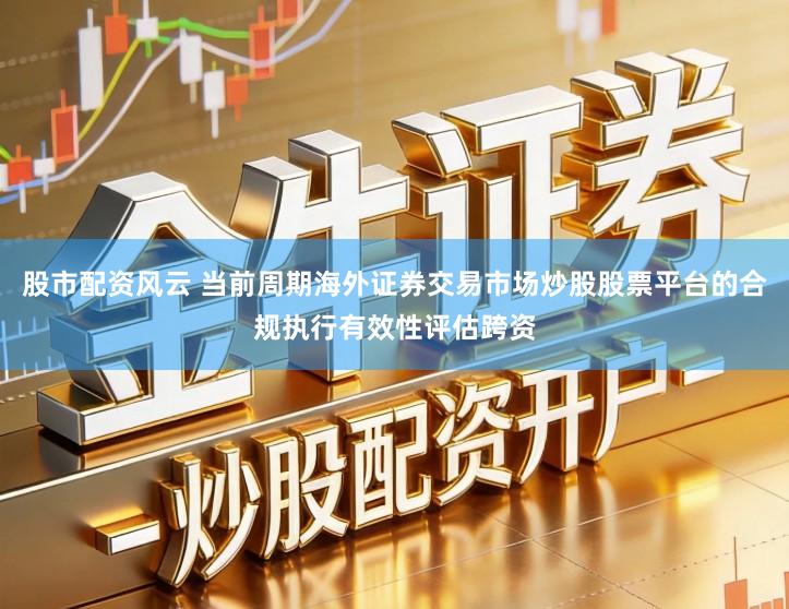 股市配资风云 当前周期海外证券交易市场炒股股票平台的合规执行有效性评估跨资