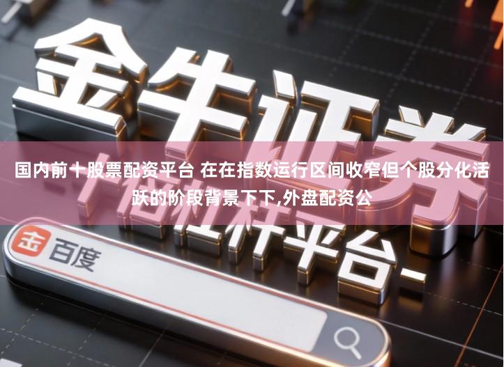 国内前十股票配资平台 在在指数运行区间收窄但个股分化活跃的阶段背景下下,外盘配资公