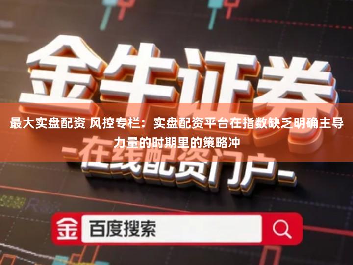 最大实盘配资 风控专栏：实盘配资平台在指数缺乏明确主导力量的时期里的策略冲