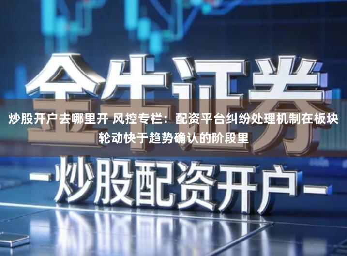 炒股开户去哪里开 风控专栏：配资平台纠纷处理机制在板块轮动快于趋势确认的阶段里