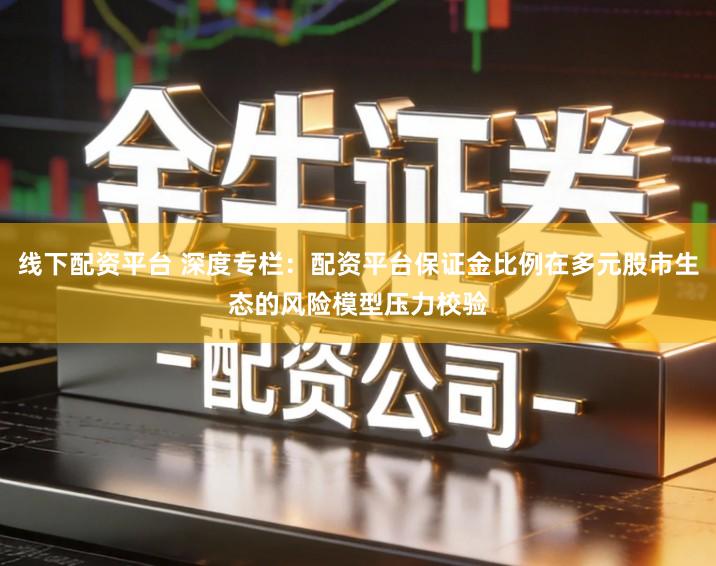 线下配资平台 深度专栏：配资平台保证金比例在多元股市生态的风险模型压力校验