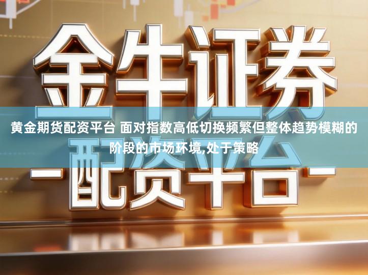 黄金期货配资平台 面对指数高低切换频繁但整体趋势模糊的阶段的市场环境,处于策略