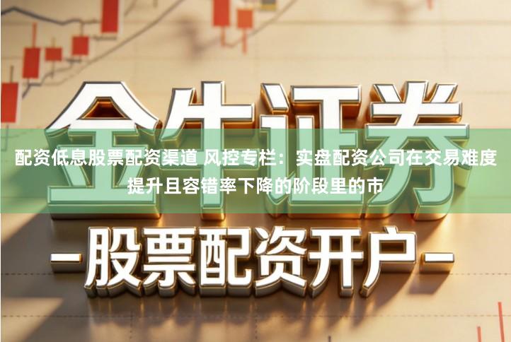 配资低息股票配资渠道 风控专栏:实盘配资公司在交易难度提升且容错率下降的阶段里的市