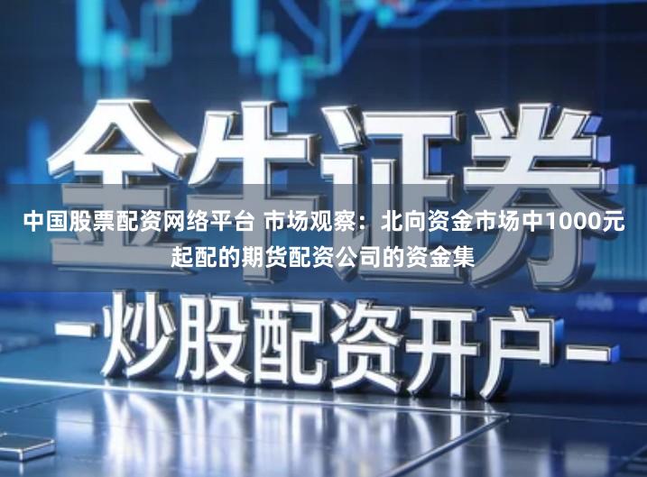 中国股票配资网络平台 市场观察：北向资金市场中1000元起配的期货配资公司的资金集