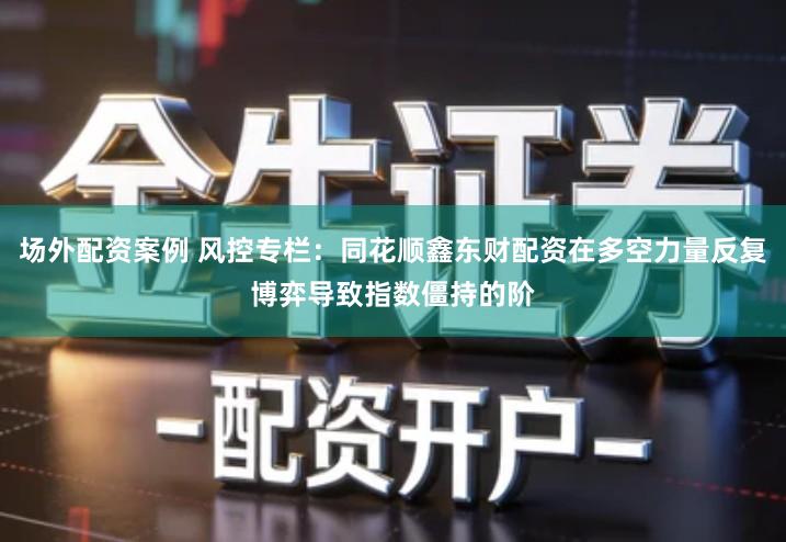 场外配资案例 风控专栏：同花顺鑫东财配资在多空力量反复博弈导致指数僵持的阶