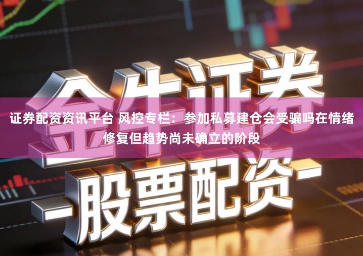 证券配资资讯平台 风控专栏：参加私募建仓会受骗吗在情绪修复但趋势尚未确立的阶段