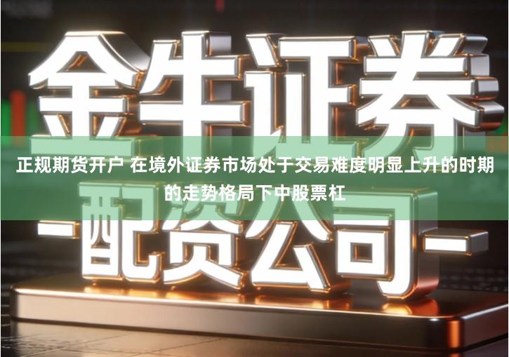正规期货开户 在境外证券市场处于交易难度明显上升的时期的走势格局下中股票杠