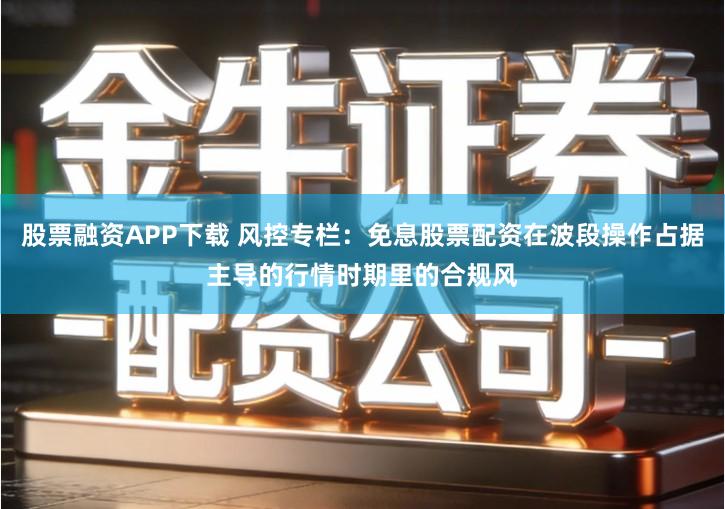 股票融资APP下载 风控专栏：免息股票配资在波段操作占据主导的行情时期里的合规风