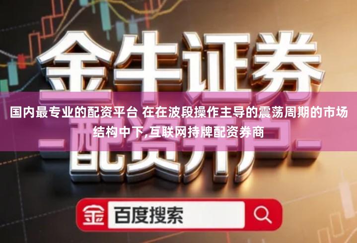 国内最专业的配资平台 在在波段操作主导的震荡周期的市场结构中下,互联网持牌配资券商