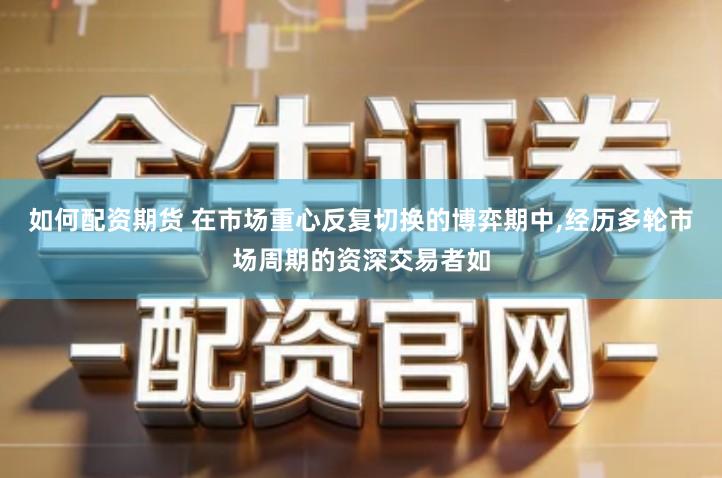 如何配资期货 在市场重心反复切换的博弈期中,经历多轮市场周期的资深交易者如