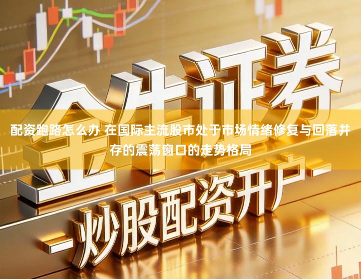 配资跑路怎么办 在国际主流股市处于市场情绪修复与回落并存的震荡窗口的走势格局