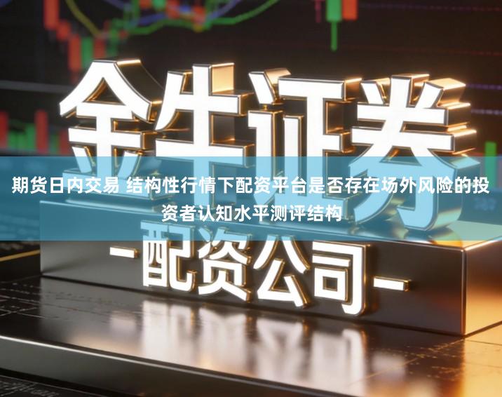 期货日内交易 结构性行情下配资平台是否存在场外风险的投资者认知水平测评结构