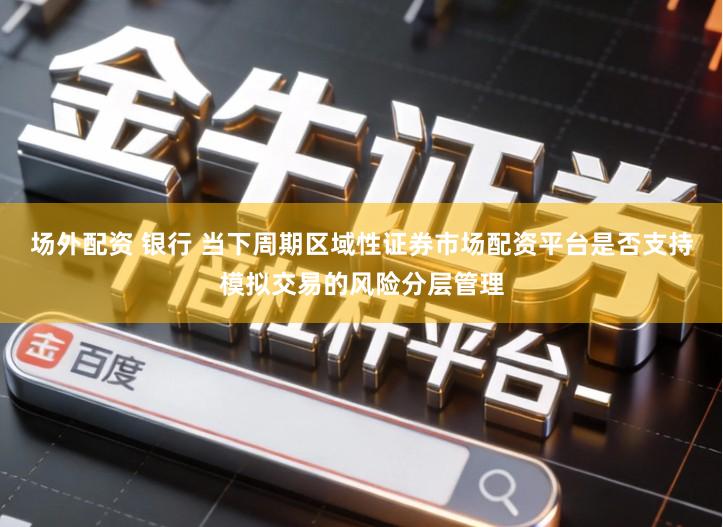 场外配资 银行 当下周期区域性证券市场配资平台是否支持模拟交易的风险分层管理
