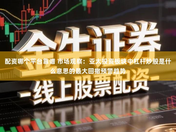 配资哪个平台靠谱 市场观察：亚太投资板块中杠杆炒股是什么意思的最大回撤预警趋势