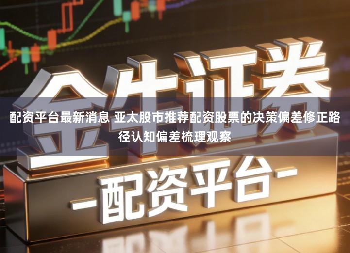 配资平台最新消息 亚太股市推荐配资股票的决策偏差修正路径认知偏差梳理观察