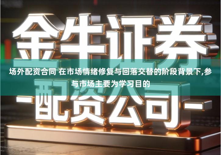 场外配资合同 在市场情绪修复与回落交替的阶段背景下,参与市场主要为学习目的