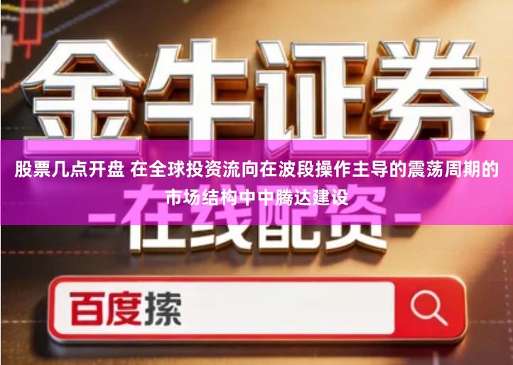 股票几点开盘 在全球投资流向在波段操作主导的震荡周期的市场结构中中腾达建设