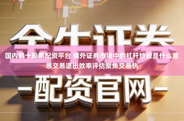 国内前十股票配资平台 境外证券市场中的杠杆炒股是什么意思交易退出效率评估聚焦交易执