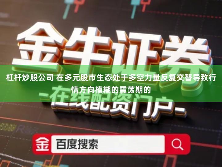 杠杆炒股公司 在多元股市生态处于多空力量反复交替导致行情方向模糊的震荡期的