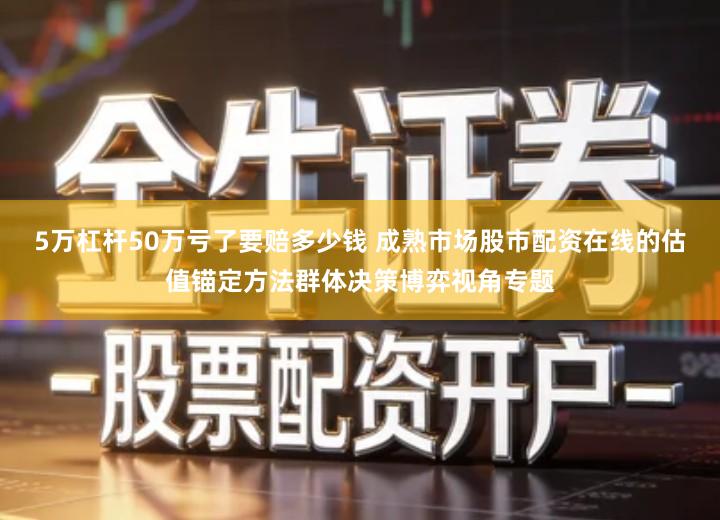 5万杠杆50万亏了要赔多少钱 成熟市场股市配资在线的估值锚定方法群体决策博弈视角专题