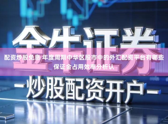 配资炒股免息 年度周期中华区股市中的外汇配资平台有哪些保证金占用效率分析认